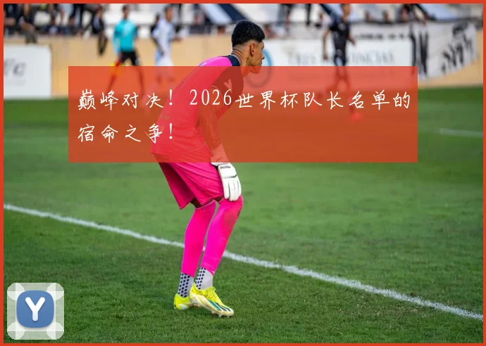 巅峰对决！2026世界杯队长名单的宿命之争！