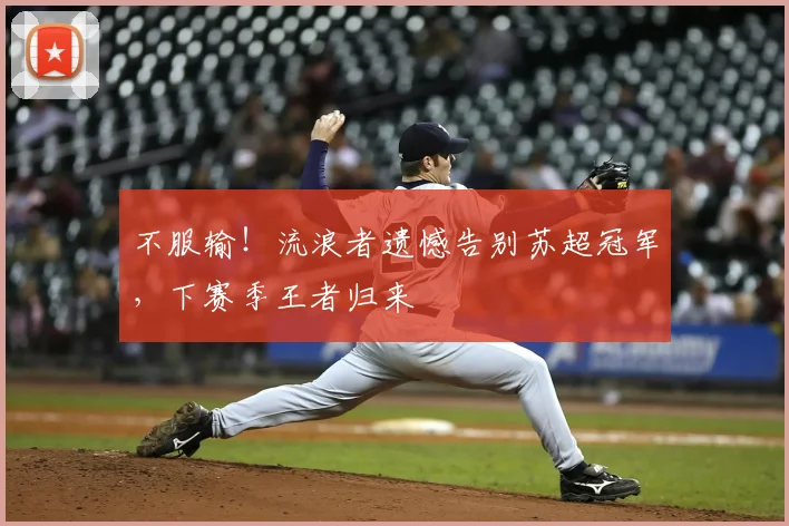 不服输！流浪者遗憾告别苏超冠军，下赛季王者归来