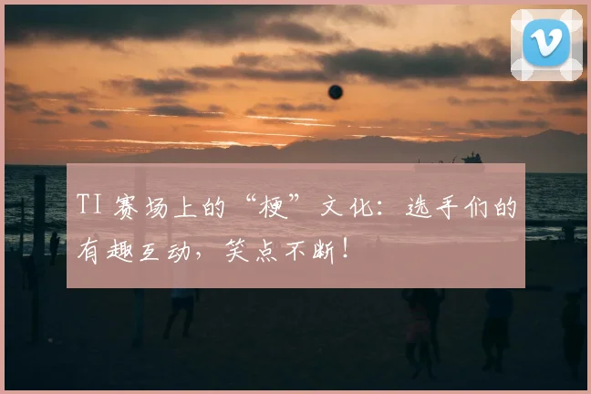TI 赛场上的“梗”文化：选手们的有趣互动，笑点不断！