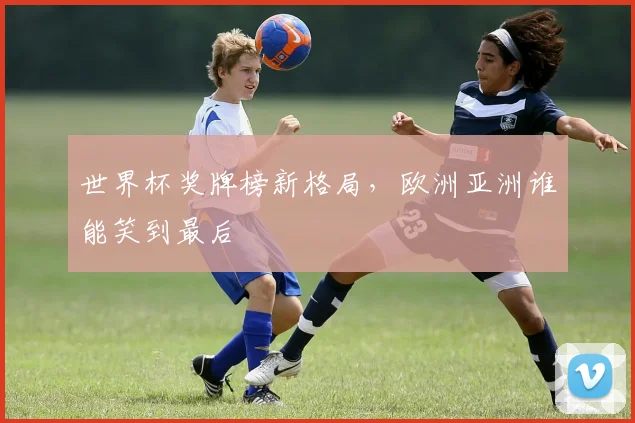 世界杯奖牌榜新格局,欧洲亚洲谁能笑到最后
