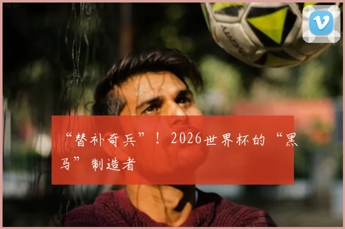“替补奇兵”！2026世界杯的“黑马”制造者