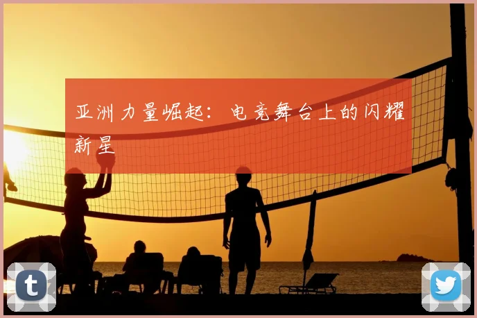 亚洲力量崛起：电竞舞台上的闪耀新星