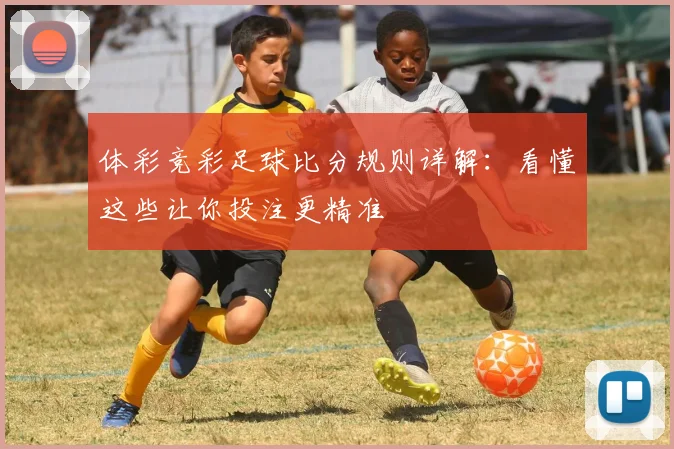 体彩竞彩足球比分规则详解：看懂这些让你投注更精准
