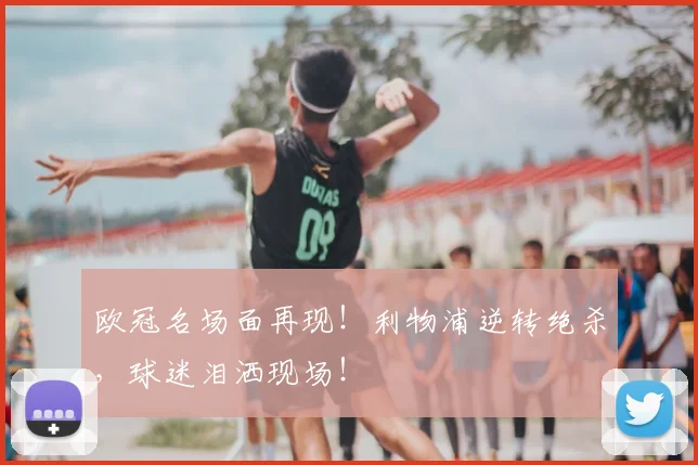 欧冠名场面再现！利物浦逆转绝杀，球迷泪洒现场！