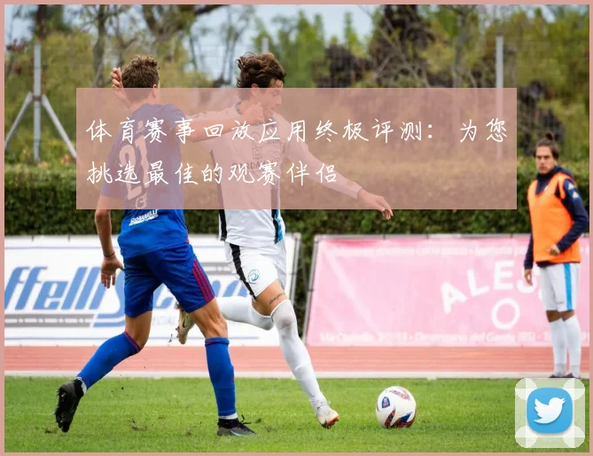 体育赛事回放应用终极评测：为您挑选最佳的观赛伴侣