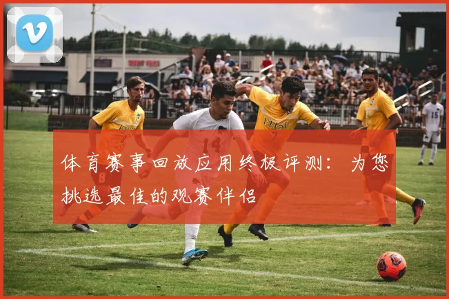 体育赛事回放应用终极评测：为您挑选最佳的观赛伴侣